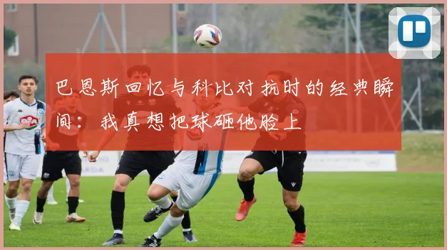 巴恩斯回忆与科比对抗时的经典瞬间：我真想把球砸他脸上