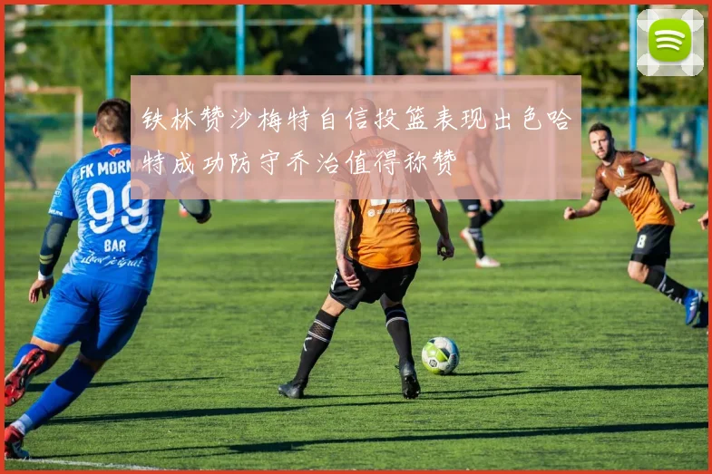 铁林赞沙梅特自信投篮表现出色哈特成功防守乔治值得称赞