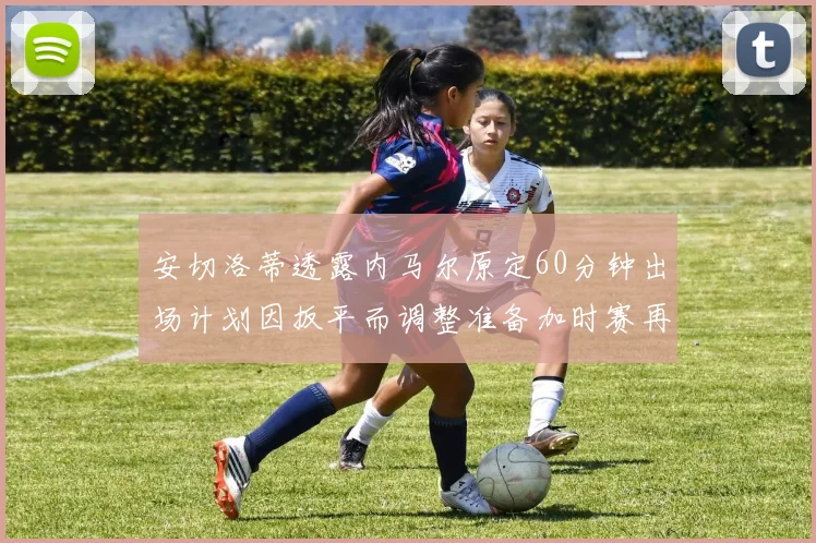 安切洛蒂透露内马尔原定60分钟出场计划因扳平而调整准备加时赛再换上他