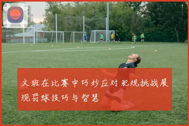 文班在比赛中巧妙应对犯规挑战展现罚球技巧与智慧