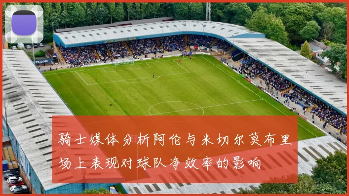 骑士媒体分析阿伦与米切尔莫布里场上表现对球队净效率的影响