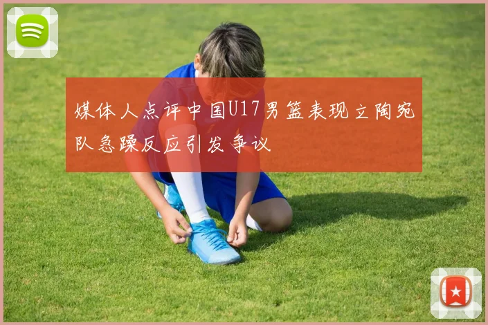 媒体人点评中国U17男篮表现立陶宛队急躁反应引发争议
