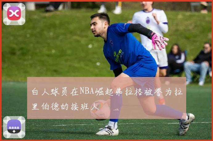 白人球员在NBA崛起弗拉格被誉为拉里伯德的接班人
